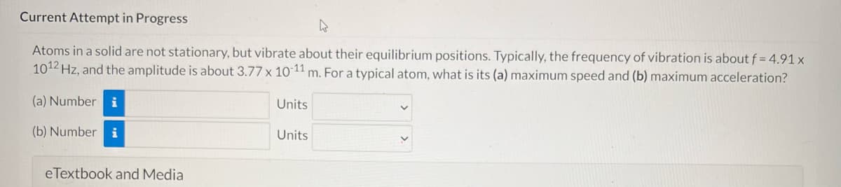 Current Attempt in Progress
Atoms in a solid are not stationary, but vibrate about their equilibrium positions. Typically, the frequency of vibration is about f = 4.91 x
1012 Hz, and the amplitude is about 3.77 x 10-11 m. For a typical atom, what is its (a) maximum speed and (b) maximum acceleration?
(a) Number
Units
(b) Number i
Units
eTextbook and Media
