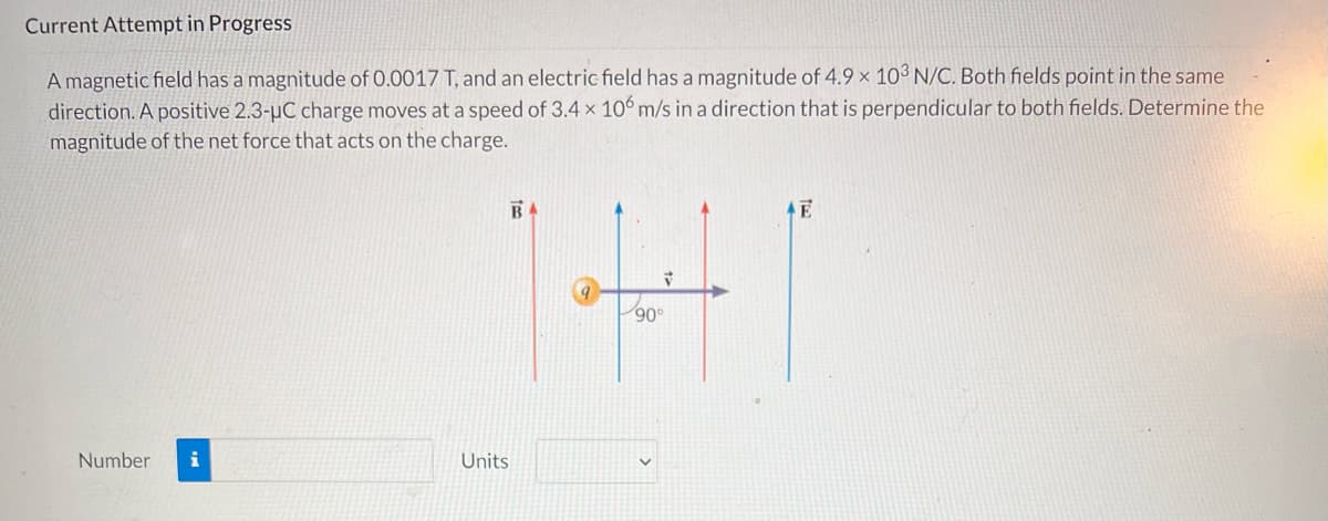 Current Attempt in Progress
A magnetic field has a magnitude of 0.0017 T, and an electric field has a magnitude of 4.9 x 103 N/C. Both fields point in the same
direction. A positive 2.3-µC charge moves at a speed of 3.4 x 106 m/s in a direction that is perpendicular to both fields. Determine the
magnitude of the net force that acts on the charge.
BA
E
141
90°
Number i
Units