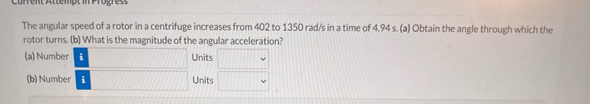 The angular speed of a rotor in a centrifuge increases from 402 to 1350 rad/s in a time of 4.94 s. (a) Obtain the angle through which the
rotor turns. (b) VWhat is the magnitude of the angular acceleration?
(a) Number i
Units
(b) Number i
Units
