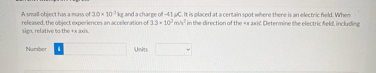 A small object has a mass of 3.0 × 10 ³ kg and a charge of -41 µC. It is placed at a certain spot where there is an electric field. When
released, the object experiences an acceleration of 3.3 × 10° m/s² in the direction of the +x axis. Determine the electric field, including
sign, relative to the +x axis.
Number
Units
