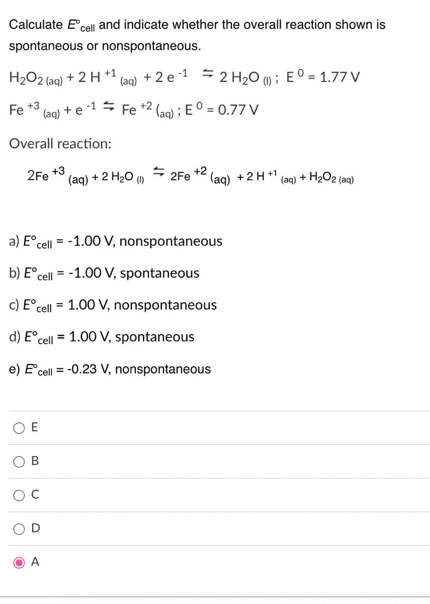 Calculate Eº cell and indicate whether the overall reaction shown is
spontaneous or nonspontaneous.
H2O2 (aq) + 2 H +1
Fe +3
Overall reaction:
O
2Fe
E
(aq)
B
C
A
(aq) + 2 e
+3
+ e -1 ⇒ Fe +² (aq); E O = 0.77 V
-1
(aq) + 2 H2O ()
a) Eºcell = -1.00 V, nonspontaneous
b) Eᵒcell = -1.00 V, spontaneous
c) Eºcell = 1.00 V, nonspontaneous
d) Eºcell =
1.00 V, spontaneous
e) Eºcell = -0.23 V, nonspontaneous
Ź 2Fe
2 H₂O (1); E0 = 1.77 V
+2
(aq) + 2 H+1
(aq) + H₂O2 (aq)