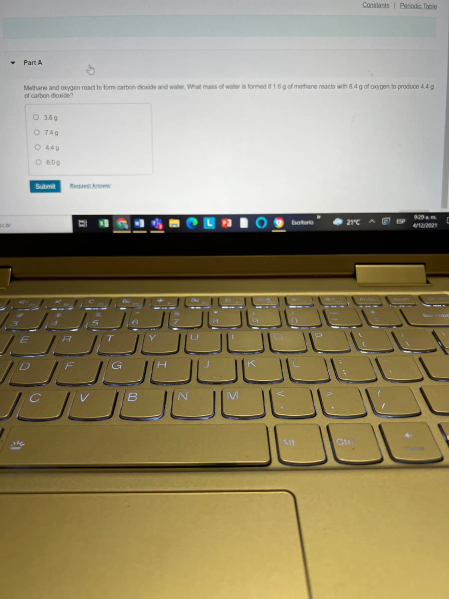 Constants| Periodic Table
Part A
Methane and oxygen react to form carbon dioxide and water. What mass of water is formed if 1.6g of methane reacts with 6.4 g of oxygen to produce 4.4 g
of carbon dioxide?
O 3.6 g
O 74g
O 44g
O B.0g
Submit
Request Answer
9:29 a m.
scar
Escritorio
21°C
ESP
4/12/2021
T
G
JULL
Alt
Ctr
