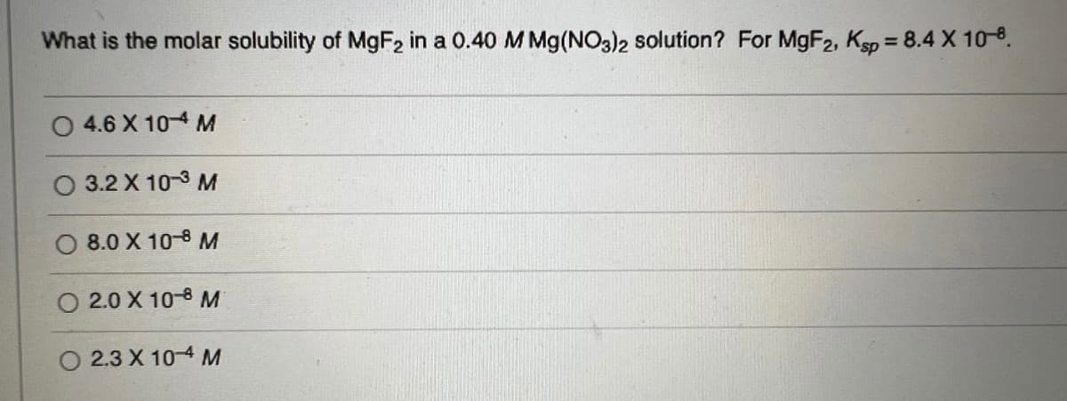 What is the molar solubility of MgF₂ in a 0.40 M Mg(NO3)2 solution? For MgF2, Ksp = 8.4 X 10-8.
4.6 X 10-4 M
3.2 X 10-3 M
8.0 X 10-8 M
2.0 X 108 M
O 2.3 X 104 M