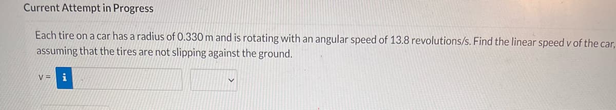 Current Attempt in Progress
Each tire on a car has a radius of 0.330 m and is rotating with an angular speed of 13.8 revolutions/s. Find the linear speed v of the car,
assuming that the tires are not slipping against the ground.
V =

