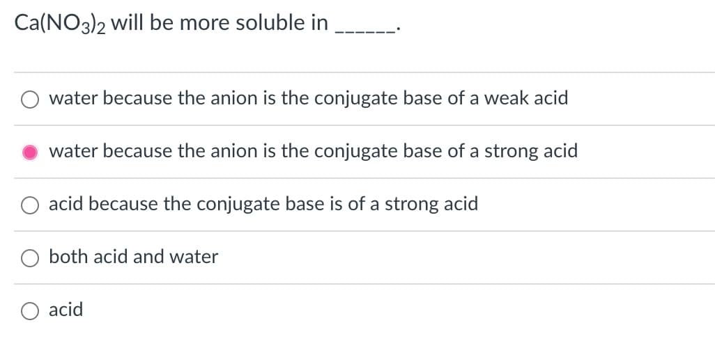 Ca(NO3)2 will be more soluble in
water because the anion is the conjugate base of a weak acid
water because the anion is the conjugate base of a strong acid
acid because the conjugate base is of a strong acid
both acid and water
acid