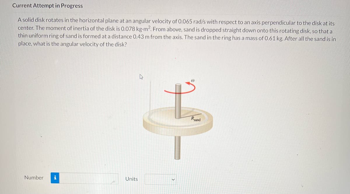 Current Attempt in Progress
A solid disk rotates in the horizontal plane at an angular velocity of 0.065 rad/s with respect to an axis perpendicular to the disk at its
center. The moment of inertia of the disk is O.078 kg-m². From above, sand is dropped straight down onto this rotating disk, so that a
thin uniform ring of sand is formed at a distance 0.43 m from the axis. The sand in the ring has a mass of 0.61 kg. After all the sand is in
place, what is the angular velocity of the disk?
Reand
Number
i
Units
