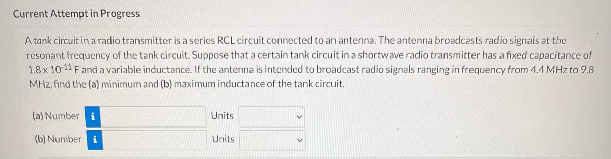 Current Attempt in Progress
A tank circuit in a radio transmitter is a series RCL circuit connected to an antenna. The antenna broadcasts radio signals at the
resonant frequency of the tank circuit. Suppose that a certain tank circuit in a shortwave radio transmitter has a fixed capacitance of
1.8 x 10-11 F and a variable inductance. If the antenna is intended to broadcast radio signals ranging in frequency from 4.4 MHz to 9.8
MHz, find the (a) minimum and (b) maximum inductance of the tank circuit.
(a) Number i
Units
(b) Number i
Units