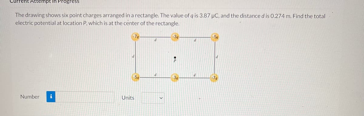 Attempt in Pr
The drawing shows six point charges arranged in a rectangle. The value of q is 3.87 µC, and the distance d is 0.274 m. Find the total
electric potential at location P, which is at the center of the rectangle.
+3
d
d
DENE
P
d
5a
Number
Units