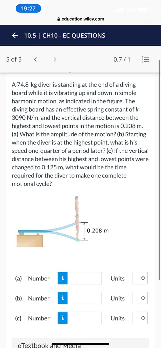 19:27
A education.wiley.com
e 10.5 | CH10 - EC QUESTIONS
5 of 5
<>
0.7 / 1
A 74.8-kg diver is standing at the end of a diving
board while it is vibrating up and down in simple
harmonic motion, as indicated in the figure. The
diving board has an effective spring constant of k =
3090 N/m, and the vertical distance between the
highest and lowest points in the motion is 0.208 m.
(a) What is the amplitude of the motion? (b) Starting
when the diver is at the highest point, what is his
speed one-quarter of a period later? (c) If the vertical
distance between his highest and lowest points were
changed to 0.125 m, what would be the time
required for the diver to make one complete
motional cycle?
0.208 m
(a) Number
i
Units
(b) Number
i
Units
(c) Number
i
Units
eTextbook anSIYCIEI
II
<>
<>
<>
