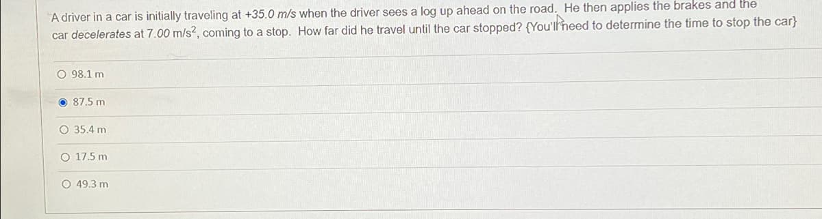 A driver in a car is initially traveling at +35.0 m/s when the driver sees a log up ahead on the road. He then applies the brakes and the
car decelerates at 7.00 m/s?, coming to a stop. How far did he travel until the car stopped? {You'llheed to determine the time to stop the car}
O 98.1 m
O 87.5 m
O 35.4 m
O 17.5 m
O 49.3 m
