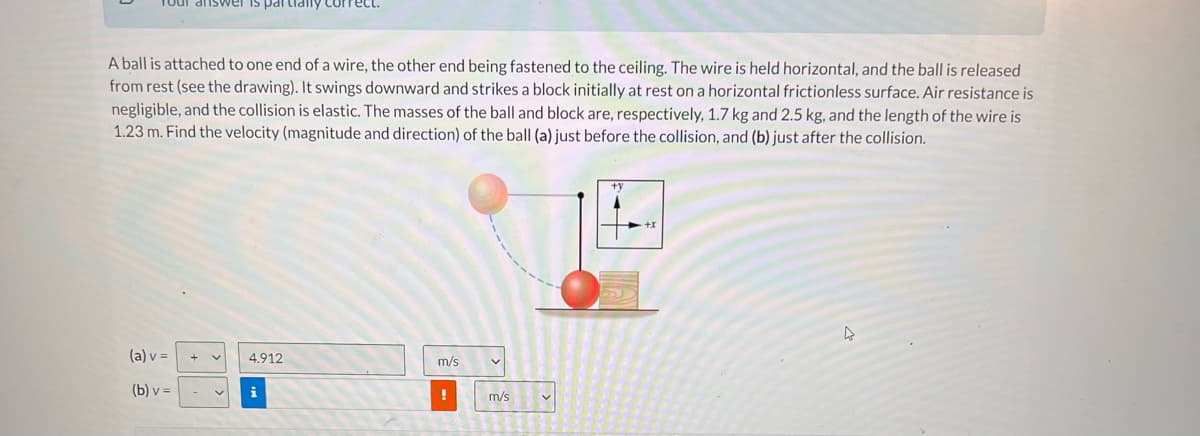 partialy
A ball is attached to one end of a wire, the other end being fastened to the ceiling. The wire is held horizontal, and the ball is released
from rest (see the drawing). It swings downward and strikes a block initially at rest on a horizontal frictionless surface. Air resistance is
negligible, and the collision is elastic. The masses of the ball and block are, respectively, 1.7 kg and 2.5 kg, and the length of the wire is
1.23 m. Find the velocity (magnitude and direction) of the ball (a) just before the collision, and (b) just after the collision.
+y
(a) v =
4.912
m/s
(b) v =
i
m/s
