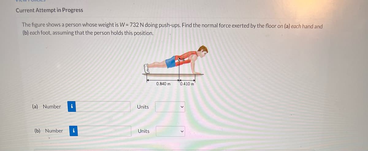 Current Attempt in Progress
The figure shows a person whose weight is W= 732 N doing push-ups. Find the normal force exerted by the floor on (a) each hand and
(b) each foot, assuming that the person holds this position.
0.840 m
'0.410 m
(a) Number
i
Units
(b) Number
Units
