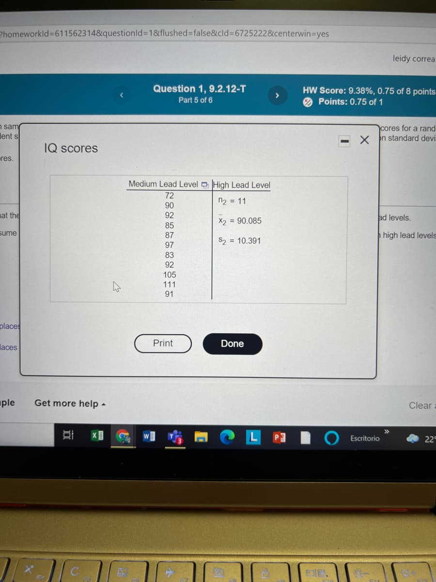 Phomeworkld%3611562314&questionld%3D1&flushed%3Dfalse&cld%3D6725222&centerwin=Dyes
leidy correa
Question 1, 9.2.12-T
HW Score: 9.38%, 0.75 of 8 points
O Points: 0.75 of 1
Part 5 of 6
n sam
dent s
cores for a rand
n standard devi:
IQ scores
res.
TF
Medium Lead Level D High Lead Level
72
n2 = 11
90
nat the
92
ad levels.
X2 = 90.085
85
sume
87
high lead levels
S2 = 10.391
97
83
92
105
111
91
places
Print
Done
laces
ple
Get more help -
Clear
>>
Escritorio
22
