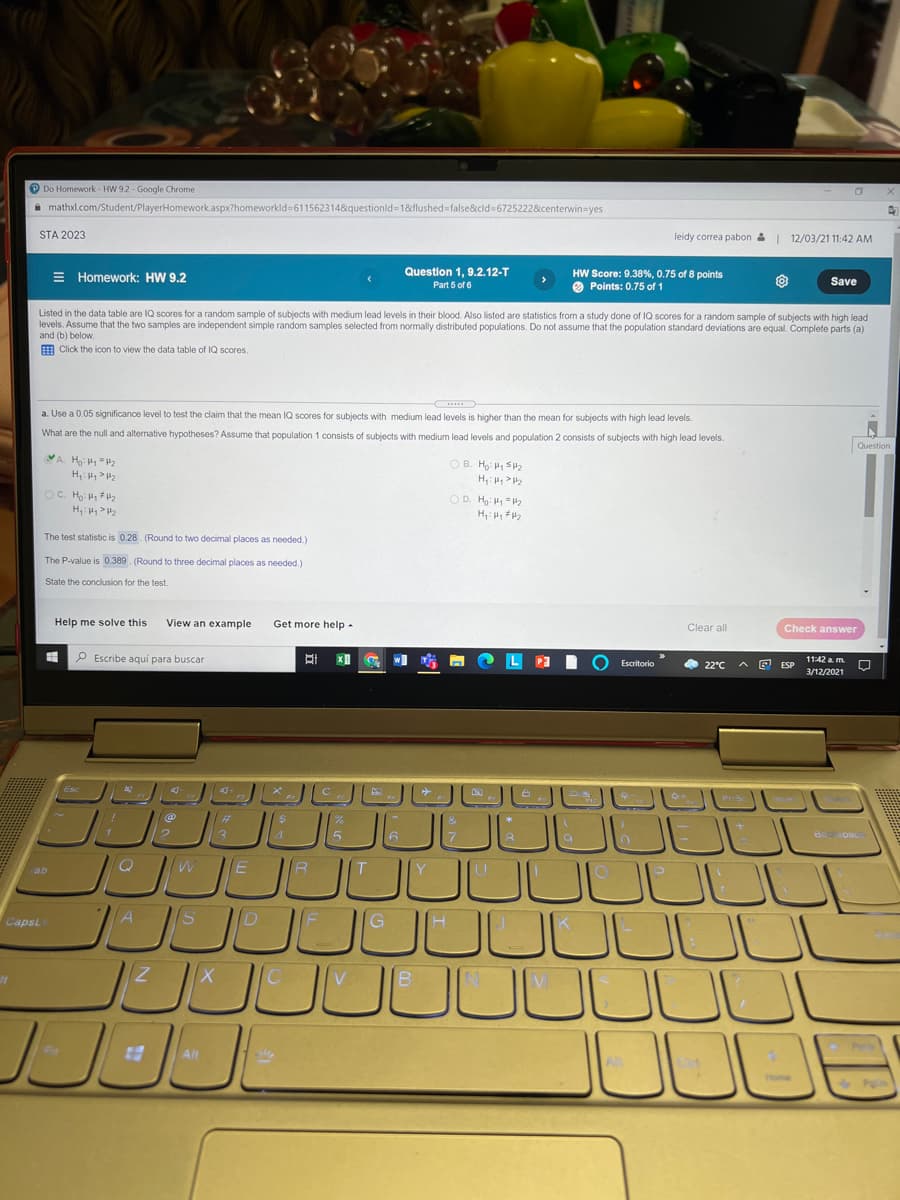 P Do Homework - HW 9.2 - Google Chrome
A mathxl.com/Student/PlayerHomework.aspx?homeworkld%=611562314&questionld-18&flushed=false&cld=6725222&centerwin=yes
STA 2023
leidy correa pabon &| 12/03/21 11:42 AM
Question 1, 9.2.12-T
E Homework: HW 9,2
HW Score: 9.38%, 0.75 of 8 points
O Points: 0.75 of 1
Part 5 of 6
Save
Listed in the data table are IQ scores for a random sample of subjects with medium lead levels in their blood. Also listed are statistics from a study done of IQ scores for a random sample of subjects with high lead
levels. Assume that the two samples are independent simple random samples selected from normally distributed populations. Do not assume that the population standard deviations are equal. Complete parts (a)
d(b) below.
E Click the icon to view the data table of IQ scores.
a. Use a 0.05 significance level to test the claim that the mean IQ scores for subjects with medium lead levels is higher than the mean for subjects with high lead levels.
What are the null and alternative hypotheses? Assume that population 1 consists of subjects with medium lead levels and population 2 consists of subjects with high lead levels.
Question
OB. Ho: H, SH
H,: P2
OC. Ho P 2
H 2
O D. H: H "H2
H H, 2
The test statistic is 0.28. (Round to two decimal places as needed.)
The P-value is 0.389 (Round to three decimal places as needed.)
State the conclusion for the test
Help me solve this
View an example
Get more help -
Clear all
Check answer
O Escribe aquí para buscar
P3
O 22°C
A E ESP
11:42 a m.
Escritorio
3/12/2021
JULL
CapsL
ID
G
Alt
Home
Pyln
