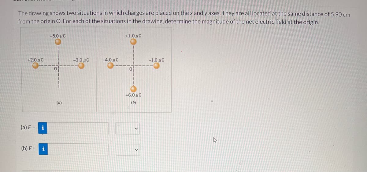 The drawing shows two situations in which charges are placed on the x and y axes. They are all located at the same distance of 5.90 cm
from the origin O. For each of the situations in the drawing, determine the magnitude of the net electric field at the origin.
-5.0 uC
+1.0 uC
+2.0 µC
-3.0 µC
+4.0 µC
-1.0 µC
+6.0 uC
(a)
(b)
(a) E = i
(b) E = i
