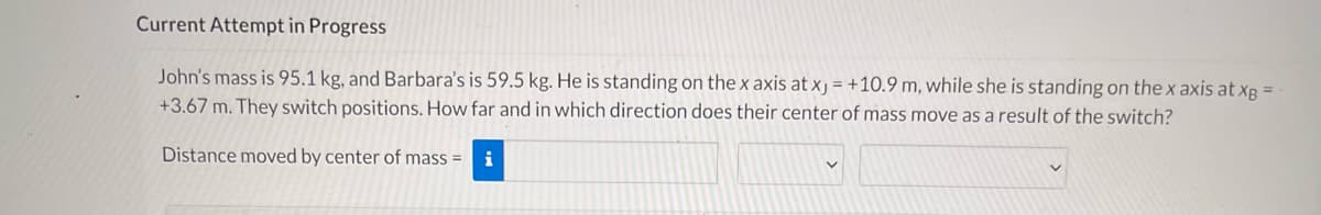 Current Attempt in Progress
John's mass is 95.1 kg, and Barbara's is 59.5 kg. He is standing on the x axis at xj = +10.9 m, while she is standing on the x axis at xg =
+3.67 m. They switch positions. How far and in which direction does their center of mass move as a result of the switch?
Distance moved by center of mass =
i
