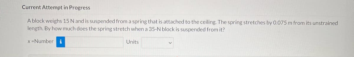 Current Attempt in Progress
A block weighs 15 N and is suspended from a spring that is attached to the ceiling. The spring stretches by 0.075 m from its unstrained
length. By how much does the spring stretch when a 35-N block is suspended from it?
x =Number
i
Units
