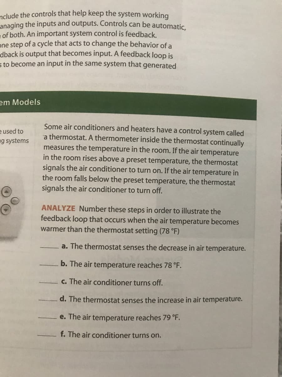 ndude the controls that help keep the system working
anaging the inputs and outputs. Controls can be automatic
of both. An important system control is feedback.
one step of a cycle that acts to change the behavior of a
dback is output that becomes input. A feedback loop is
s to become an input in the same system that generated
em Models
Some air conditioners and heaters have a control system called
a thermostat. A thermometer inside the thermostat continually
measures the temperature in the room. If the air temperature
in the room rises above a preset temperature, the thermostat
signals the air conditioner to turn on. If the air temperature in
the room falls below the preset temperature, the thermostat
signals the air conditioner to turn off.
e used to
ng systems
ANALYZE Number these steps in order to illustrate the
feedback loop that occurs when the air temperature becomes
warmer than the thermostat setting (78 °F)
a. The thermostat senses the decrease in air temperature.
b. The air temperature reaches 78 °F.
c. The air conditioner turns off.
d. The thermostat senses the increase in air temperature.
e. The air temperature reaches 79 °F.
f. The air conditioner turns on.
