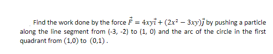 Find the work done by the force F = 4xyi + (2x? – 3xy)j by pushing a particle
along the line segment from (-3, -2) to (1, 0) and the arc of the circle in the first
quadrant from (1,0) to (0,1).
