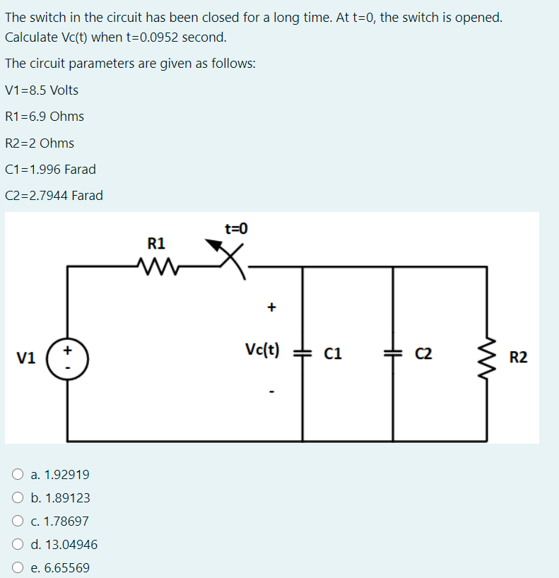 The switch in the circuit has been closed for a long time. At t=0, the switch is opened.
Calculate Vc(t) when t=0.0952 second.
The circuit parameters are given as follows:
V1=8.5 Volts
R1=6.9 Ohms
R2=2 Ohms
C1=1.996 Farad
C2=2.7944 Farad
t=0
R1
Vc(t) + C1
C2
R2
V1
a. 1.92919
b. 1.89123
O c. 1.78697
d. 13.04946
O e. 6.65569
