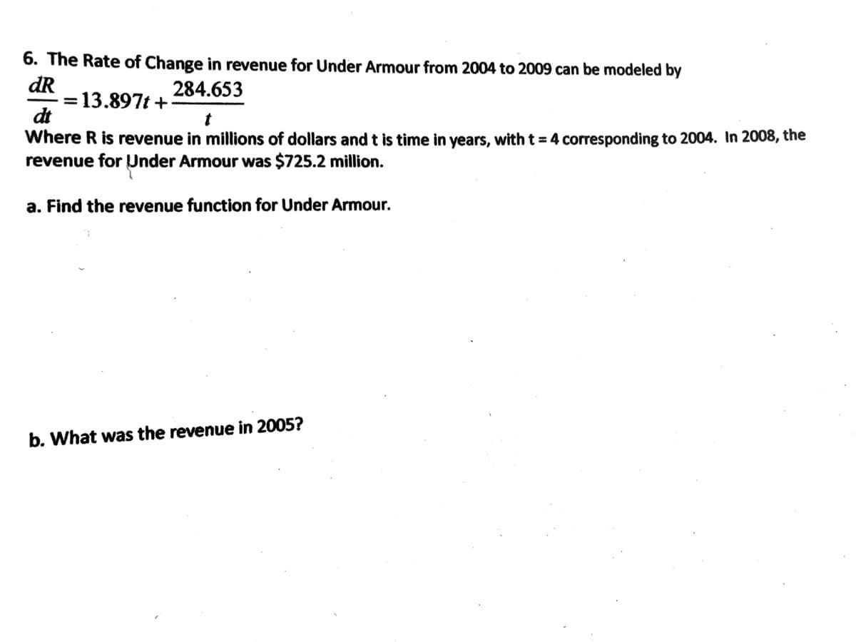 6. The Rate of Change in revenue for Under Armour from 2004 to 2009 can be modeled by
dR
13.897t +
dt
Where R is revenue in millions of dollars and t is time in years, with t = 4 corresponding to 2004. In 2008, the
revenue for Under Armour was $725.2 million.
284.653
%3D
a. Find the revenue function for Under Armour.
b. What was the revenue in 2005?
