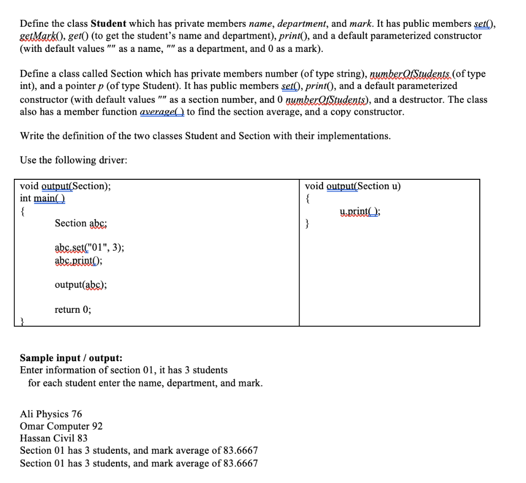 Define the class Student which has private members name, department, and mark. It has public members set(),
getMark), get() (to get the student's name and department), print(), and a default parameterized constructor
(with default values "" as a name, "" as a department, and 0 as a mark).
Define a class called Section which has private members number (of type string), umberQStudents.(of type
int), and a pointer p (of type Student). It has public members set(), print(), and a default parameterized
constructor (with default values "" as a section number, and 0 numberOfStudents), and a destructor. The class
also has a member function average() to find the section average, and a copy constructor.
Write the definition of the two classes Student and Section with their implementations.
Use the following driver:
void output(Section);
int main(_)
{
void output(Section u)
{
Y-print);
Section abc:
}
abc.set("01", 3);
abc.print);
output(abc);
return 0;
Sample input / output:
Enter information of section 01, it has 3 students
for each student enter the name, department, and mark.
Ali Physics 76
Omar Computer 92
Hassan Civil 83
Section 01 has 3 students, and mark average of 83.6667
Section 01 has 3 students, and mark average of 83.6667
