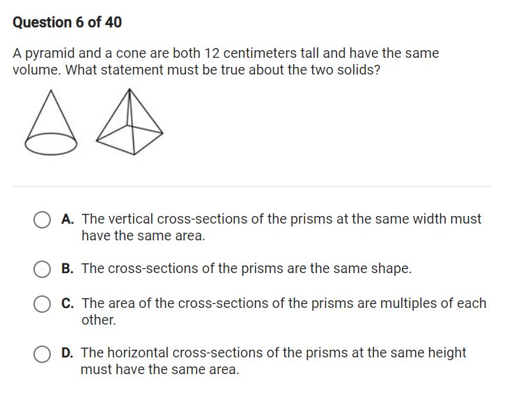 Question 6 of 40
A pyramid and a cone are both 12 centimeters tall and have the same
volume. What statement must be true about the two solids?
A. The vertical cross-sections of the prisms at the same width must
have the same area.
B. The cross-sections of the prisms are the same shape.
C. The area of the cross-sections of the prisms are multiples of each
other.
D. The horizontal cross-sections of the prisms at the same height
must have the same area.
