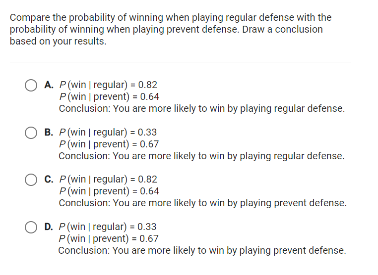 Compare the probability of winning when playing regular defense with the
probability of winning when playing prevent defense. Draw a conclusion
based on your results.
A. P(win | regular) = 0.82
P(win | prevent) = 0.64
Conclusion: You are more likely to win by playing regular defense.
B. P(win | regular) = 0.33
P(win | prevent) = 0.67
Conclusion: You are more likely to win by playing regular defense.
C. P(win | regular) = 0.82
P(win | prevent) = 0.64
Conclusion: You are more likely to win by playing prevent defense.
D. P(win | regular) = 0.33
P(win | prevent) = 0.67
Conclusion: You are more likely to win by playing prevent defense.
