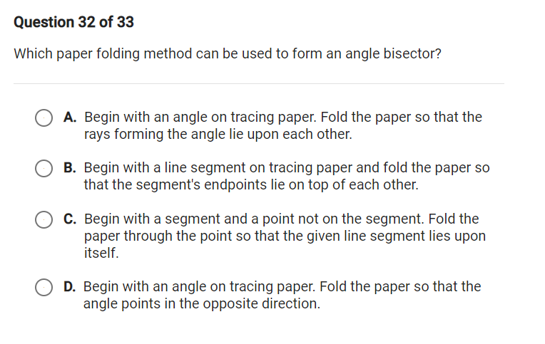 Question 32 of 33
Which paper folding method can be used to form an angle bisector?
A. Begin with an angle on tracing paper. Fold the paper so that the
rays forming the angle lie upon each other.
B. Begin with a line segment on tracing paper and fold the paper so
that the segment's endpoints lie on top of each other.
C. Begin with a segment and a point not on the segment. Fold the
paper through the point so that the given line segment lies upon
itself.
D. Begin with an angle on tracing paper. Fold the paper so that the
angle points in the opposite direction.
