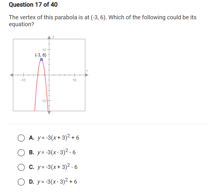 **Question 17 of 40**

The vertex of this parabola is at \((-3, 6)\). Which of the following could be its equation?

![Graph of a parabola](Your image link here)

- The graph shows a parabola opening downwards. The vertex is marked at the point \((-3, 6)\) on the graph. 

- The x-axis and y-axis are labeled, with the x-axis ranging approximately from \(-10\) to \(10\), and the y-axis ranging approximately from \(-10\) to \(10\).

- A red curve represents the parabola, and the vertex \((-3, 6)\) is highlighted with a blue point.

**Options:**

A. \( y = -3(x + 3)^2 + 6 \)  
B. \( y = -3(x - 3)^2 - 6 \)  
C. \( y = -3(x + 3)^2 - 6 \)  
D. \( y = -3(x - 3)^2 + 6 \)  