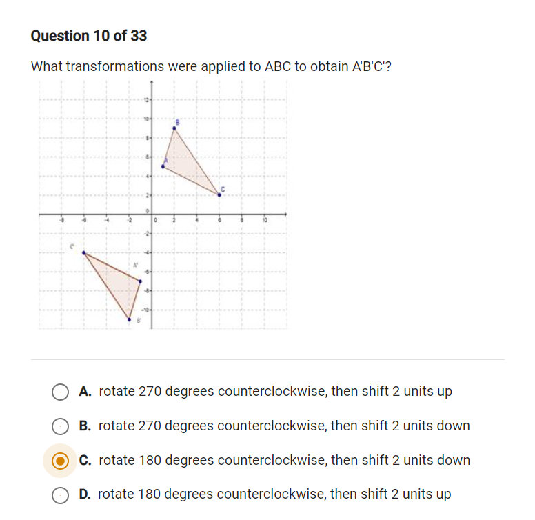 Question 10 of 33
What transformations were applied to ABC to obtain A'B'C'?
A. rotate 270 degrees counterclockwise, then shift 2 units up
B. rotate 270 degrees counterclockwise, then shift 2 units down
C. rotate 180 degrees counterclockwise, then shift 2 units down
D. rotate 180 degrees counterclockwise, then shift 2 units up
