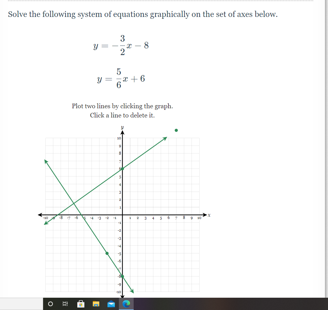 Solve the following system of equations graphically on the set of axes below.
y =
= --x – 8
2
= -x -+
Plot two lines by clicking the graph.
Click a line to delete it.
10
8
3
-1
-10
-8
-7
-6
-4
-3
-2
-1
1
4
5
6.
7
9
10
-2
-3
-4
-5
-6
-8
-10
