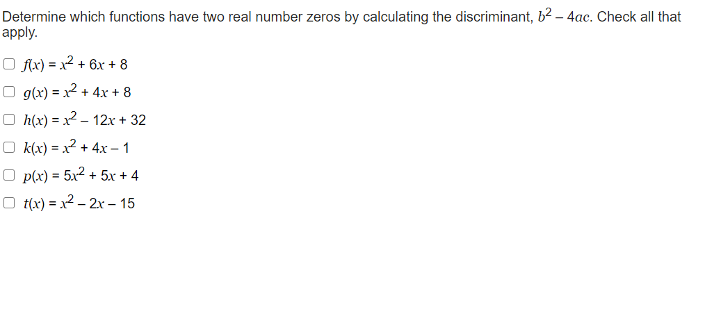 Determine which functions have two real number zeros by calculating the discriminant, b2 – 4ac. Check all that
apply.
O fx) = x² + 6x + 8
O g(x) = x² + 4x + 8
O h(x) = x2 – 12x + 32
O k(x) = x2 + 4x – 1
O p(x) = 5x2 + 5x + 4
O t(x) = x2 – 2x – 15
-
