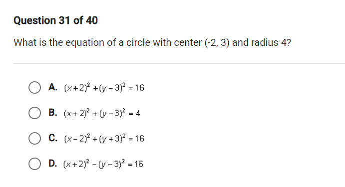 Question 31 of 40
What is the equation of a circle with center (-2, 3) and radius 4?
A. (x+2) +(y - 3) = 16
B. (x+2)? + (y - 3) = 4
C. (x-2) + (y +3)? = 16
D. (x+2)? - (y - 3)? = 16
