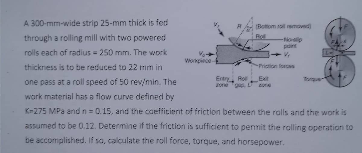 A 300-mm-wide strip 25-mm thick is fed
(Bottom roll removed)
through a rolling mill with two powered
Roll
No-slip
point
rolls each of radius = 250 mm. The work
%3D
Workpiece-
thickness is to be reduced to 22 mm in
Friction forces
one pass at a roll speed of 50 rev/min. The
Entry
Roll
Exit
Torque
zone gap, L
zone
work material has a flow curve defined by
K=275 MPa and n 0.15, and the coefficient of friction between the rolls and the work is
%3D
assumed to be 0.12. Determine if the friction is sufficient to permit the rolling operation to
be accomplished. If so, calculate the roll force, torque, and horsepower.
