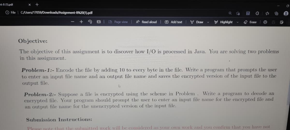 nt-8 (1).pdf
x +
O File | C:/Users/17059/Downloads/Assignment-8%20(1).pdf
E| D Page view A Read aloud O Add text IV Draw
y Highlight
O Erase
Objective:
The objective of this assignment is to discover how I/O is processed in Java. You are solving two problems
in this assignment.
Problem-1:- Encode the file by adding 10 to every byte in the file. Write a program that prompts the user
to enter an input file name and an output file name and saves the encrypted version of the input file to the
output file.
Problem-2:- Suppose a file is encrypted using the scheme in Problem. Write a program to decode an
encrypted file. Your program should prompt the user to enter an input file name for the encrypted file and
an output file name for the unencrypted version of the input file.
Submission Instructions:
Please note
he submitted work will be considered as your own work and you confirm that you have not
