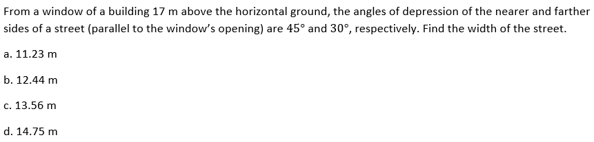 From a window of a building 17 m above the horizontal ground, the angles of depression of the nearer and farther
sides of a street (parallel to the window's opening) are 45° and 30°, respectively. Find the width of the street.
a. 11.23 m
b. 12.44 m
c. 13.56 m
d. 14.75 m