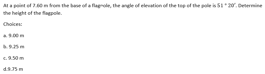 At a point of 7.60 m from the base of a flagnole, the angle of elevation of the top of the pole is 51 ° 20'. Determine
the height of the flagpole.
Choices:
a. 9.00 m
b. 9.25 m
c. 9.50 m
d.9.75 m