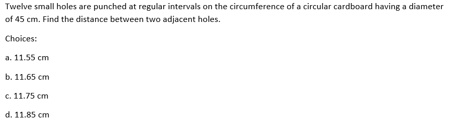 Twelve small holes are punched at regular intervals on the circumference of a circular cardboard having a diameter
of 45 cm. Find the distance between two adjacent holes.
Choices:
a. 11.55 cm
b. 11.65 cm
c. 11.75 cm
d. 11.85 cm