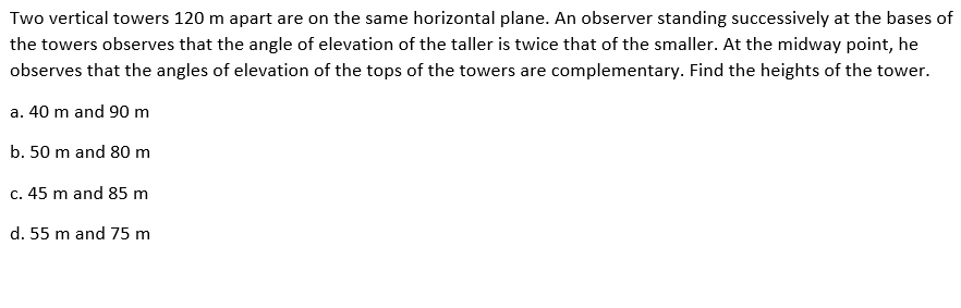 Two vertical towers 120 m apart are on the same horizontal plane. An observer standing successively at the bases of
the towers observes that the angle of elevation of the taller is twice that of the smaller. At the midway point, he
observes that the angles of elevation of the tops of the towers are complementary. Find the heights of the tower.
a. 40 m and 90 m
b. 50 m and 80 m
c. 45 m and 85 m
d. 55 m and 75 m
●