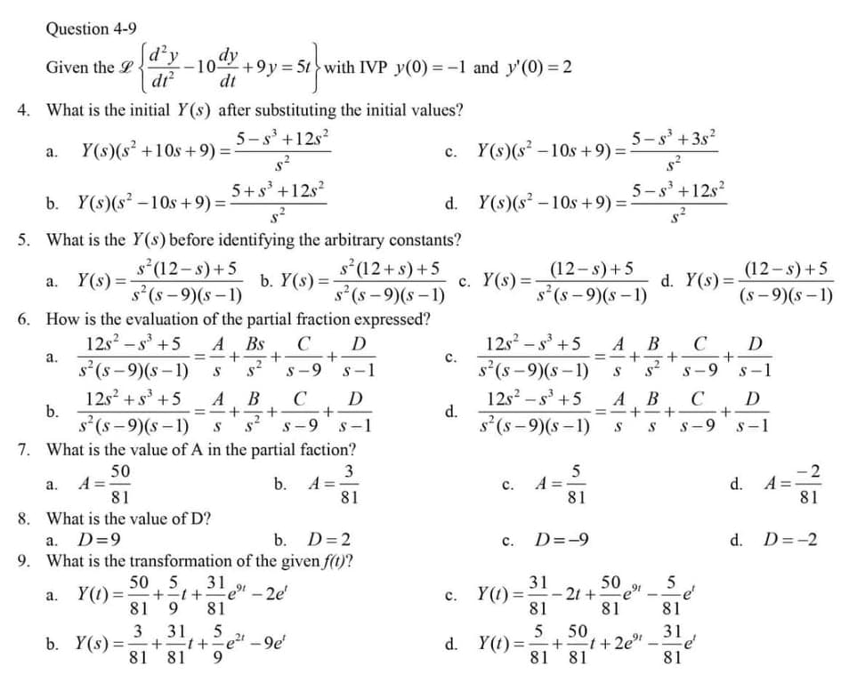 Question 4-9
Sd²y
Given the L
di
+9y = 5t > with IVP y(0) = -1 and y'(0) = 2
dt
4. What is the initial Y(s) after substituting the initial values?
5- s° +12s?
5-s' +3s?
а.
Y(s)(s +10s +9) =
c. Y(s)(s – 10s +9) =
s²
5+ s³ +12s?
5-s' +12s?
b. Y(s)(s -10s +9) D
d. Y(s)(s –10s +9):
=
5. What is the Y(s) before identifying the arbitrary constants?
s (12- s)+5
s(s – 9)(s – 1)
6. How is the evaluation of the partial fraction expressed?
A Bs
s(12+s)+5
s (s – 9)(s – 1)
(12-s)+5
(12-s) +5
Y(s) =
b. Y(s) =-
c. Y(s) =
d. Y(s) =
а.
s (s - 9)(s – 1)
(s - 9)(s – 1)
12s? – s +5
12s2 - s +5
с.
s(s -9)(s – 1)
CD
A B
C
D
a.
%3D
%3D
s' (s - 9)(s – 1)
S-9
S-1
s -9
s-1
12s + s +5
s'(s - 9)(s – 1)
12s? – s' +5
d.
A
B
D
В
A
+
C
D
b.
s (s -9)(s –1)
S -9
7. What is the value of A in the partial faction?
S-1
S-9
s-1
50
3
b. A =-
81
5
A
81
d. A=
81
а.
с.
81
8. What is the value of D?
D=9
b. D=2
D=-9
d. D=-2
а.
с.
9. What is the transformation of the given f(t)?
50, 5
+21+e" - 2e'
81
31
31
50
c. Y(t) =
81
5
-e'
81
Y(1) =
-2t +
et
а.
9.
81
81
50
31
+ t+=e" – 9e'
81 81
3
5
5
d. Y(t) = +t+2e"
81 81
b. Y(s) =
-
--
81
