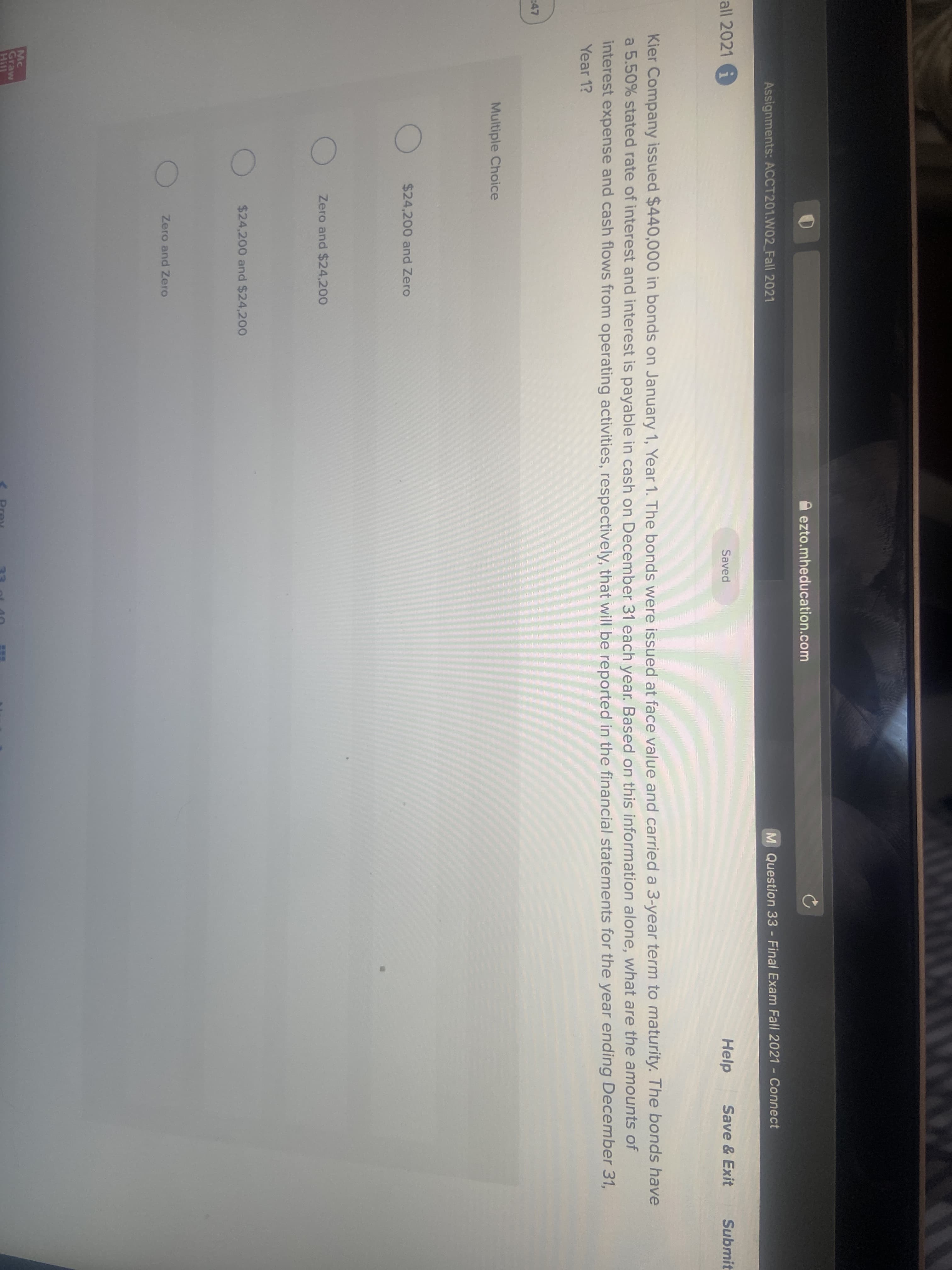 ezto.mheducation.com
Assignments: ACCT201.W02_Fall 2021
M Question 33 - Final Exam Fall 2021 - Connect
all 2021 G
Saved
Help
Save & Exit
Submit
Kier Company issued $440,000 in bonds on January 1, Year 1. The bonds were issued at face value and carried a 3-year term to maturity. The bonds have
a 5.50% stated rate of interest and interest is payable in cash on December 31 each year. Based on this information alone, what are the amounts of
interest expense and cash flows from operating activities, respectively, that will be reported in the financial statements for the year ending December 31,
Year 1?
47
Multiple Choice
$24,200 and Zero
Zero and $24,200
$24,200 and $24,200
Zero and Zero
Mc
Graw
Hill
Prey
