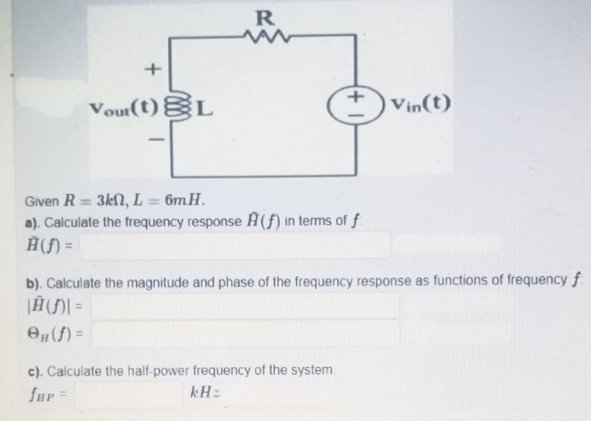 R
Vour(t)EL
Vin(t)
Given R= 3kN, L = 6mH.
a). Calculate the frequency response H(f) in terms of f
Ĥ(f) =
%3D
b). Calculate the magnitude and phase of the frequency response as functions of frequency f
O„(f) =
c). Calculate the half-power frequency of the system.
fHP=
kHz
