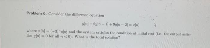 Problem 6. Consider the difference equation
vin) + Gyln – 1)+ 9y[n- 2) = z[n]
where rn] = (-3)"u[1] and the system satisfies the condition at initial rest (L.e., the output satis-
fies yln] =0 for all n <0). What is the total solution?
%3D
