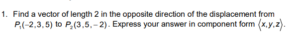 Find a vector of length 2 in the opposite direction of the displacement from
P,(-2,3,5) to P,(3,5,- 2). Express your answer in component form (x, y.

