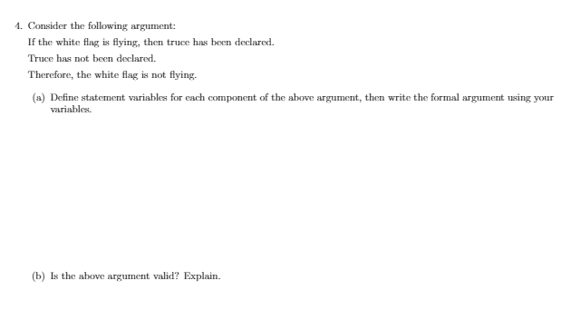 4. Consider the following argument:
If the white flag is flying, then truce has been declared.
Truce has not been declared.
Therefore, the white flag is not flying.
(a) Define statement variables for each component of the above argument, then write the formal argument using your
variables.
(b) Is the above argument valid? Explain.
