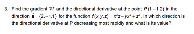 3. Find the gradient Vf and the directional derivative at the point P (1,-1,2) in the
direction a = (2,-1,1) for the function f(x,y,z) = x°z-yx² + z² . In which direction is
the directional derivative at P decreasing most rapidly and what is its value?
