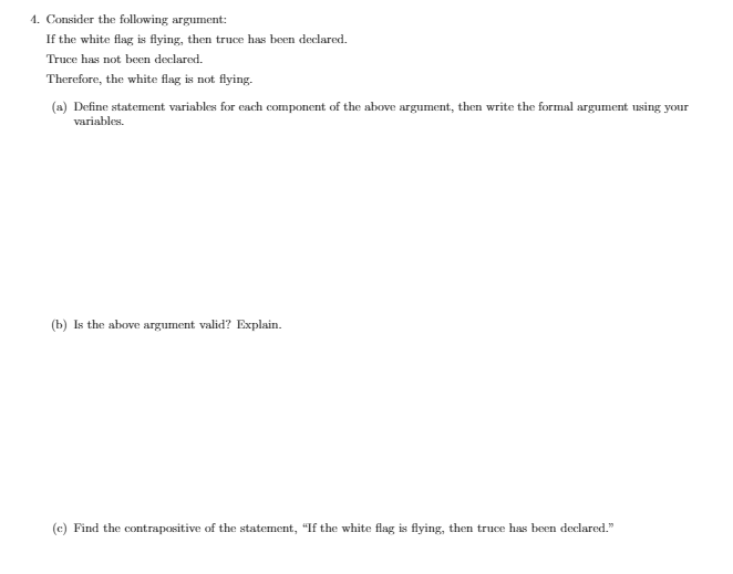 4. Consider the following argument:
If the white flag is flying, then truce has been declared.
Truce has not been declared.
Therefore, the white flag is not flying.
(a) Define statement variables for each component of the above argument, then write the formal argument using your
variables.
(b) Is the above argument valid? Explain.
(c) Find the contrapositive of the statement, "If the white flag is flying, then truce has been declared."
