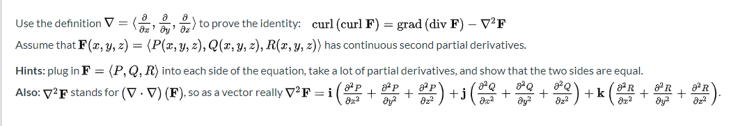 Use the definition V = ( ) to prove the identity: curl (curl F) = grad (div F) – V²F
Assume that F(x, Y, z) = (P(x, y, z), Q(x, y, z), R(x,y, z)) has continuous second partial derivatives.
Hints: plug in F = (P,Q, R) into each side of the equation, take a lot of partial derivatives, and show that the two sides are equal.
8² R
8º R
Also: 7²F stands for (V · V) (F)., so as a vector really V²F = i ( +.
a P
+j
