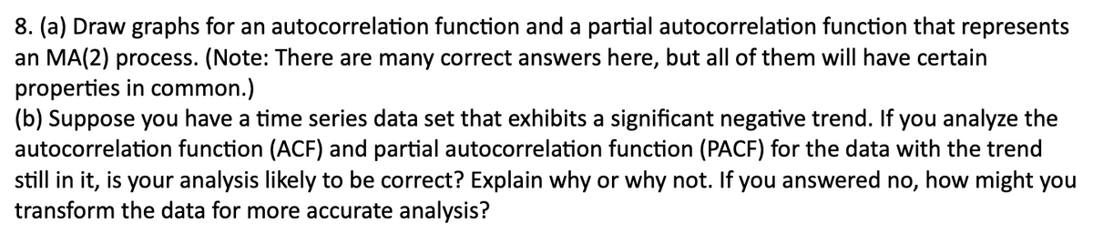 8. (a) Draw graphs for an autocorrelation function and a partial autocorrelation function that represents
an MA(2) process. (Note: There are many correct answers here, but all of them will have certain
properties in common.)
(b) Suppose you have a time series data set that exhibits a significant negative trend. If you analyze the
autocorrelation function (ACF) and partial autocorrelation function (PACF) for the data with the trend
still in it, is your analysis likely to be correct? Explain why or why not. If you answered no, how might you
transform the data for more accurate analysis?